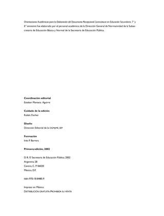 Orientaciones Académicas para la Elaboración del Documento Recepcional.Licenciatura en Educación Secundaria.7° y
8° semestres fue elaborado por el personal académico de la Dirección General de Normatividad de la Subse-
cretaría de Educación Básica y Normal de la Secretaría de Educación Pública.
Coordinación editorial
Esteban Manteca Aguirre
Cuidado de la edición
Rubén Fischer
Diseño
Dirección Editorial de la DGMyME, SEP
Formación
Inés P. Barrera
Primera edición, 2002
D. R. © Secretaría de Educación Pública, 2002
Argentina 28
Centro, C. P. 06020
México, D.F.
ISBN 970-18-8480-9
Impreso en México
DISTRIBUCIÓN GRATUITA-PROHIBIDA SU VENTA
 