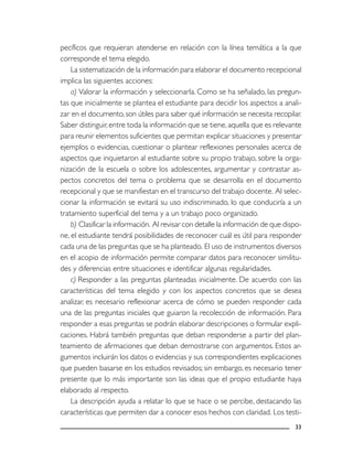 33
pecíficos que requieran atenderse en relación con la línea temática a la que
corresponde el tema elegido.
La sistematización de la información para elaborar el documento recepcional
implica las siguientes acciones:
a) Valorar la información y seleccionarla. Como se ha señalado, las pregun-
tas que inicialmente se plantea el estudiante para decidir los aspectos a anali-
zar en el documento, son útiles para saber qué información se necesita recopilar.
Saber distinguir, entre toda la información que se tiene, aquella que es relevante
para reunir elementos suficientes que permitan explicar situaciones y presentar
ejemplos o evidencias, cuestionar o plantear reflexiones personales acerca de
aspectos que inquietaron al estudiante sobre su propio trabajo, sobre la orga-
nización de la escuela o sobre los adolescentes, argumentar y contrastar as-
pectos concretos del tema o problema que se desarrolla en el documento
recepcional y que se manifiestan en el transcurso del trabajo docente. Al selec-
cionar la información se evitará su uso indiscriminado, lo que conduciría a un
tratamiento superficial del tema y a un trabajo poco organizado.
b) Clasificar la información. Al revisar con detalle la información de que dispo-
ne, el estudiante tendrá posibilidades de reconocer cuál es útil para responder
cada una de las preguntas que se ha planteado. El uso de instrumentos diversos
en el acopio de información permite comparar datos para reconocer similitu-
des y diferencias entre situaciones e identificar algunas regularidades.
c) Responder a las preguntas planteadas inicialmente. De acuerdo con las
características del tema elegido y con los aspectos concretos que se desea
analizar, es necesario reflexionar acerca de cómo se pueden responder cada
una de las preguntas iniciales que guiaron la recolección de información. Para
responder a esas preguntas se podrán elaborar descripciones o formular expli-
caciones. Habrá también preguntas que deban responderse a partir del plan-
teamiento de afirmaciones que deban demostrarse con argumentos. Estos ar-
gumentos incluirán los datos o evidencias y sus correspondientes explicaciones
que pueden basarse en los estudios revisados; sin embargo, es necesario tener
presente que lo más importante son las ideas que el propio estudiante haya
elaborado al respecto.
La descripción ayuda a relatar lo que se hace o se percibe, destacando las
características que permiten dar a conocer esos hechos con claridad. Los testi-
 