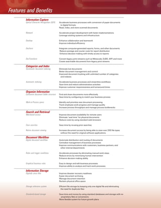 Accelerate business processes with conversion of paper documents
to digital formats
Read, index, and store scanned documents
Accelerate project development with faster implementations
Leverage existing systems and infrastructure
Enhance collaboration and teamwork
Improve individual efficiency
Integrate computer-generated reports, forms, and other documents
Reduce postage and courier costs for report distribution
Enhance decision making with timely access to reports
Convert legacy print streams such as Metacode, DJDE, AFP, and more
Create searchable documents from legacy print streams
Eliminate lost documents
Better document management and control
Improved document tracking with unlimited number of categories
and indexes
Accelerate business processes and streamline workflows
Save time and reduce administrative activities
Improve customer responsiveness and turnaround times
Find and share documents more effectively
Save time by configuring to match your business process
Identify and prioritize new document processing
Track employee work progress and manage quality
Increase process throughput and manage process bottlenecks
Improve document availability for remote users
Eliminate "wait time" for physical documents
Reduce costs by using standard web browsers
Save time by re-using prior searches
Increase document access by being able to view over 200 file types
without the need for original software applications
Automate distribution and routing of documents
Centralize management of business processes
Improve communications with customers, business partners, and
other internal departments
Accelerate processes by eliminating manual work steps
Reduce errors by minimizing human intervention
Enhance decision making ability
Easy to design and edit business processes
Improve ability to analyze and track work processes
Optical Character Recognition (OCR)
Network
Desktop
DocForm
DocTransform
Systematic document indexing
Automatic indexing
Customize document folder structure
Work-in-Process space
Web-based access
Save searches
Native document viewing
Digital document workflow
Rules and trigger conditions
Graphical business rules
Digitally store files
Storage reference system
Standards-based storage
Improve disaster recovery readiness
Easier document archiving
Manage document retention
Reclaim physical office space
Efficient file storage by keeping only one digital file and eliminating
the need for duplicate files
Save time and money by using standard databases and storage with no
proprietary files or conversions
More flexible system for future growth plans
Information Capture
Categorize and Index
Organize Information
Search and Retrieval
Document Workflow
Information Storage
Features and Benefits
 