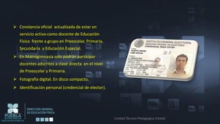  Constancia oficial actualizada de estar en
   servicio activo como docente de Educación
   Física frente a grupo en Preescolar, Primaria,
   Secundaria y Educación Especial.
 En Matrogimnasia solo podrán participar
   docentes adscritos a clase directa en el nivel
   de Preescolar y Primaria.
 Fotografía digital. En disco compacto.
 Identificación personal (credencial de elector).




                                                     Unidad Técnico Pedagógica Estatal
 