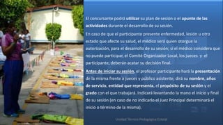 El concursante podrá utilizar su plan de sesión o el apunte de las
actividades durante el desarrollo de su sesión.
En caso de que el participante presente enfermedad, lesión u otro
estado que afecte su salud, el médico será quien otorgue la
autorización, para el desarrollo de su sesión; si el médico considera que
no puede participar, el Comité Organizador Local, los jueces y el
participante, deberán acatar su decisión final.
Antes de iniciar su sesión, el profesor participante hará la presentación
de la misma frente a jueces y público asistente; dirá su nombre, años
de servicio, entidad que representa, el propósito de su sesión y el
grado con el que trabajará. Indicará levantando la mano el inicio y final
de su sesión (en caso de no indicarlo el Juez Principal determinará el
inicio o término de la misma).

                Unidad Técnico Pedagógica Estatal
 