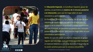 En Educación Especial, si el profesor requiere apoyo de
adultos, se permitirá un máximo de 3 minutos posterior
a la interacción, para que les haga saber en que
consistirá su participación.
En Preescolar, Primaria y Secundaria, en el caso de que
requiera de ayuda según se indica en el apartado de
apoyo si así lo requiere el profesor y previa autorización
del Juez Principal, se permitirá un máximo de 3 minutos
posterior a la interacción, para que les haga saber en qué
consistirá su participación.
NOTA: En caso de existir un alumno integrado en grupo
regular que sea ciego, se le permitirá que éste manipule
el material didáctico a utilizarse durante el desarrollo de
la sesión práctica para que lo conozca únicamente.
     Unidad Técnico Pedagógica Estatal
 