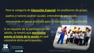 Para la categoría de Educación Especial, los profesores de grupo,
 padres o tutores podrán ayudar, entendiendo por ayuda,
 únicamente el apoyo prestado para la realización de la actividad.

Si se requiere de la participación del
adulto, se tendrá que mencionar
previo al inicio de la sesión en qué
consistirá dicha participación.


                                    Unidad Técnico Pedagógica Estatal
 