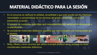 •   En el concurso se calificará la utilidad, versatilidad y que esté acorde con los intereses,
    necesidades y características de los alumnos del grado y propósito con el cual
    presentará su sesión.
•   El número de materiales didácticos será responsabilidad del participante de acuerdo a
    su planificación.
•   Se consideran materiales didácticos aquellos que sean utilizados y/o manipulados por
    el alumno.



•   Reloj, silbato y otros recursos que utilice el propio profesor en su persona no serán
    considerados materiales didácticos.

                                    Unidad Técnico Pedagógica Estatal
 