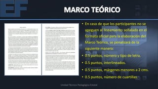• En caso de que los participantes no se
                     apeguen al lineamiento señalado en el
                     formato oficial para la elaboración del
                     Marco Teórico, se penalizará de la
                     siguiente manera:
                   • 0.5 puntos, número y tipo de letra.
                   • 0.5 puntos, interlineados.
                   • 0.5 puntos, márgenes menores a 2 cms.
                   • 0.5 puntos, número de cuartillas.
Unidad Técnico Pedagógica Estatal
 