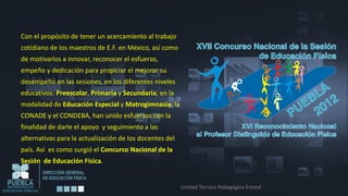 Con el propósito de tener un acercamiento al trabajo
cotidiano de los maestros de E.F. en México, así como
de motivarlos a innovar, reconocer el esfuerzo,
empeño y dedicación para propiciar el mejorar su
desempeño en las sesiones, en los diferentes niveles
educativos: Preescolar, Primaria y Secundaria; en la
modalidad de Educación Especial y Matrogimnasia; la
CONADE y el CONDEBA, han unido esfuerzos con la
finalidad de darle el apoyo y seguimiento a las
alternativas para la actualización de los docentes del
país. Así es como surgió el Concurso Nacional de la
Sesión de Educación Física.


                                                         Unidad Técnico Pedagógica Estatal
 