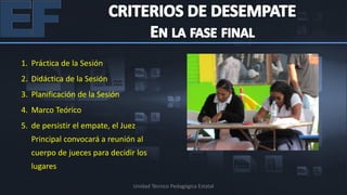 1. Práctica de la Sesión
2. Didáctica de la Sesión
3. Planificación de la Sesión
4. Marco Teórico
5. de persistir el empate, el Juez
  Principal convocará a reunión al
  cuerpo de jueces para decidir los
  lugares

                                 Unidad Técnico Pedagógica Estatal
 