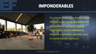 En caso de suspensión de actividades
                   oficiales o por causas que afecten el
                   desarrollo del evento, el Comité
                   Organizador Central analizará la
                   situación y emitirá su decisión para
                   la realización del Concurso.



Unidad Técnico Pedagógica Estatal
 