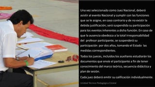 Una vez seleccionado como Juez Nacional, deberá
asistir al evento Nacional y cumplir con las funciones
que se le asigne, en caso contrario y de no existir la
debida justificación; será suspendida su participación
para los eventos inherentes a dicha función. En caso de
que la ausencia obedezca a la total irresponsabilidad
del profesor participante, se suspenderá su
participación por dos años, tomando el Estado las
medidas correspondientes.
Todos los jueces, incluidos los auxiliares estudiarán los
documentos que envíe el participante a fin de tener
conocimiento del marco teórico, secuencia didáctica y
plan de sesión.
Cada juez deberá emitir su calificación individualmente.
Unidad Técnico Pedagógica Estatal
 