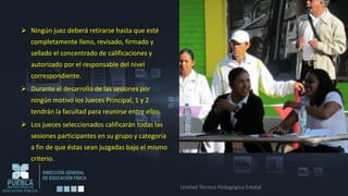  Ningún juez deberá retirarse hasta que esté
   completamente lleno, revisado, firmado y
   sellado el concentrado de calificaciones y
   autorizado por el responsable del nivel
   correspondiente.
 Durante el desarrollo de las sesiones por
   ningún motivo los Jueces Principal, 1 y 2
   tendrán la facultad para reunirse entre ellos.
 Los jueces seleccionados calificarán todas las
   sesiones participantes en su grupo y categoría
   a fin de que éstas sean juzgadas bajo el mismo
   criterio.


                                                    Unidad Técnico Pedagógica Estatal
 