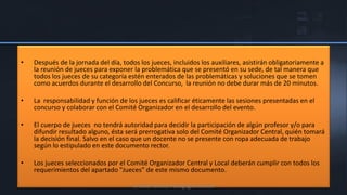 •   Después de la jornada del día, todos los jueces, incluidos los auxiliares, asistirán obligatoriamente a
    la reunión de jueces para exponer la problemática que se presentó en su sede, de tal manera que
    todos los jueces de su categoría estén enterados de las problemáticas y soluciones que se tomen
    como acuerdos durante el desarrollo del Concurso, la reunión no debe durar más de 20 minutos.

•   La responsabilidad y función de los jueces es calificar éticamente las sesiones presentadas en el
    concurso y colaborar con el Comité Organizador en el desarrollo del evento.

•   El cuerpo de jueces no tendrá autoridad para decidir la participación de algún profesor y/o para
    difundir resultado alguno, ésta será prerrogativa solo del Comité Organizador Central, quién tomará
    la decisión final. Salvo en el caso que un docente no se presente con ropa adecuada de trabajo
    según lo estipulado en este documento rector.

•   Los jueces seleccionados por el Comité Organizador Central y Local deberán cumplir con todos los
    requerimientos del apartado "Jueces" de este mismo documento.

                                       Unidad Técnico Pedagógica Estatal
 
