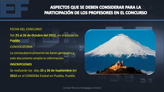 FECHA DEL CONCURSO
Del 23 al 26 de Octubre del 2012, en el Estado de
Puebla
CONVOCATORIA
La convocatoria presenta las bases generales y
este documento amplía la información.
INSCRIPCIONES
Se realizarán los días 25 y 26 de Septiembre del
2012 en el CONDEBA Estatal en Puebla, Puebla.


                                      Unidad Técnico Pedagógica Estatal
 