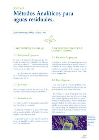 1. DETERMINACIÓN DE pH
1.1. Principio del proceso
Se basa en la capacidad de respuesta del elec-
trodo de vidrio ante soluciones de diferente
actividad de iones H+. La fuerza electromotriz
producida en el electrodo de vidrio varía lineal-
mente con el pH del medio.
Se debe tener en cuenta la temperatura
de la muestra ya que esta fuerza electromotriz
afecta al valor del pH.
1.2. Reactivos
Disoluciones estándar de pH (tampones 7, 4 y
9) para la calibración del equipo (pH-metro).
1.3. Procedimiento
- Se calibra el electrodo con disoluciones patrón
(tampones) de pH conocido.
- Se coloca la muestra, en la que se ha introdu-
cido una varilla agitadora teflonada (imán), en un
agitador magnético, y se agita.
- Se procede a leer el valor del pH cuando la
lectura se estabilice en pH-metro con compen-
sación de temperatura.
2. DETERMINACIÓN DE LA
CONDUCTIVIDAD
2.1. Principio del proceso
La medida se basa en el principio del puente de
Wheatstone, utilizándose un aparato diseñado a
tal efecto, el conductímetro. Se debe tener en
cuenta la temperatura de la muestra ya que la
conductividad está estrechamente relacionada
con la temperatura.
2.2. Procedimiento
- En el caso de que la conductividad de la mues-
tra sea muy elevada, habrá que diluirla hasta que
la medida entre en la escala del equipo.
- Se introduce la célula de conductividad en la
muestra y se espera hasta que la lectura se esta-
bilice (pocos segundos). Si se utiliza un conduc-
tímetro de lectura digital, la medida directa de la
conductividad de la muestra aparece en la pan-
talla. Es recomendable utilizar equipos que ten-
gan compensación de temperatura, en el caso
contrario habría que efectuar dicha compensa-
ción manualmente.
117
Métodos Analíticos para
aguas residuales.
ANEXO
B
Jesús Fernández y María Dolores Curt
Lectura de la
conductividad
eléctrica en un
humedal con
Sparganium
spp.
© M.D. Curt
 