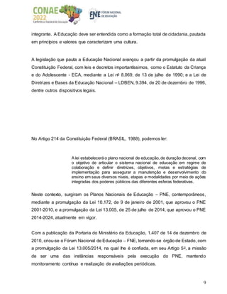 9
integrante. A Educação deve ser entendida como a formação total de cidadania, pautada
em princípios e valores que caracterizam uma cultura.
A legislação que pauta a Educação Nacional avançou a partir da promulgação da atual
Constituição Federal, com leis e decretos importantíssimos, como o Estatuto da Criança
e do Adolescente - ECA, mediante a Lei no 8.069, de 13 de julho de 1990; e a Lei de
Diretrizes e Bases da Educação Nacional – LDBEN, 9.394, de 20 de dezembro de 1996,
dentre outros dispositivos legais.
No Artigo 214 da Constituição Federal (BRASIL, 1988), podemos ler:
A lei estabelecerá o plano nacional de educação, de duração decenal, com
o objetivo de articular o sistema nacional de educação em regime de
colaboração e definir diretrizes, objetivos, metas e estratégias de
implementação para assegurar a manutenção e desenvolvimento do
ensino em seus diversos níveis, etapas e modalidades por meio de ações
integradas dos poderes públicos das diferentes esferas federativas.
Neste contexto, surgiram os Planos Nacionais de Educação – PNE, contemporâneos,
mediante a promulgação da Lei 10.172, de 9 de janeiro de 2001, que aprovou o PNE
2001-2010, e a promulgação da Lei 13.005, de 25 de julho de 2014, que aprovou o PNE
2014-2024, atualmente em vigor.
Com a publicação da Portaria do Ministério da Educação, 1.407 de 14 de dezembro de
2010, criou-se o Fórum Nacional de Educação – FNE, tornando-se órgão de Estado, com
a promulgação da Lei 13.005/2014, na qual lhe é confiada, em seu Artigo 5o, a missão
de ser uma das instâncias responsáveis pela execução do PNE, mantendo
monitoramento contínuo e realização de avaliações periódicas.
 