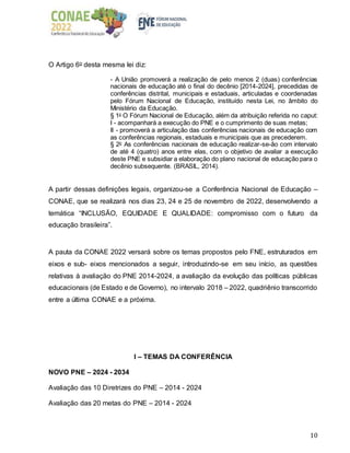 10
O Artigo 6o desta mesma lei diz:
- A União promoverá a realização de pelo menos 2 (duas) conferências
nacionais de educação até o final do decênio [2014-2024], precedidas de
conferências distrital, municipais e estaduais, articuladas e coordenadas
pelo Fórum Nacional de Educação, instituído nesta Lei, no âmbito do
Ministério da Educação.
§ 1o
O Fórum Nacional de Educação, além da atribuição referida no caput:
I - acompanhará a execução do PNE e o cumprimento de suas metas;
II - promoverá a articulação das conferências nacionais de educação com
as conferências regionais, estaduais e municipais que as precederem.
§ 2o
As conferências nacionais de educação realizar-se-ão com intervalo
de até 4 (quatro) anos entre elas, com o objetivo de avaliar a execução
deste PNE e subsidiar a elaboração do plano nacional de educação para o
decênio subsequente. (BRASIL, 2014).
A partir dessas definições legais, organizou-se a Conferência Nacional de Educação –
CONAE, que se realizará nos dias 23, 24 e 25 de novembro de 2022, desenvolvendo a
temática “INCLUSÃO, EQUIDADE E QUALIDADE: compromisso com o futuro da
educação brasileira”.
A pauta da CONAE 2022 versará sobre os temas propostos pelo FNE, estruturados em
eixos e sub- eixos mencionados a seguir, introduzindo-se em seu início, as questões
relativas à avaliação do PNE 2014-2024, a avaliação da evolução das políticas públicas
educacionais (de Estado e de Governo), no intervalo 2018 – 2022, quadriênio transcorrido
entre a última CONAE e a próxima.
I – TEMAS DA CONFERÊNCIA
NOVO PNE – 2024 - 2034
Avaliação das 10 Diretrizes do PNE – 2014 - 2024
Avaliação das 20 metas do PNE – 2014 - 2024
 