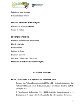 11
Relação da atual demanda
Desigualdades e inclusão
SISTEMA NACIONAL DE EDUCAÇÃO
Avaliação da legislação inerente
Projeto de modelo
EDUCAÇÃO NACIONAL
Formação de Professores e continuada
BNCC – Currículos
Financiamentos
Políticas de Cotas
Educação Especial
Educação Profissional e Tecnológica
EQUIDADE E QUALIDADE NA EDUCAÇÃO
II – EIXOS E SUB-EIXOS
Eixo 1. O PNE 2024 – 2034: avaliação das diretrizes e metas
Evolução das Políticas Educacionais de 2018 a 2022 – Avaliação da evolução das
Políticas Públicas, no âmbito da Educação, desde a realização da última CONAE
(2018) até 2022.
O Plano Nacional de Educação 2014 – 2024 - Avaliação diagnóstica sobre as 10
Diretrizes e as 20 metas estabelecidas, atualização sobre as atuais demandas.
 