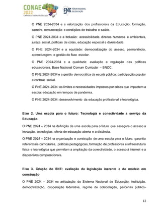 12
O PNE 2024-2034 e a valorização dos profissionais da Educação: formação,
carreira, remuneração e condições de trabalho e saúde.
O PNE 2024-2034 e a Inclusão: acessibilidade, direitos humanos e ambientais,
justiça social, políticas de cotas, educação especial e diversidade.
O PNE 2024-2034 e a equidade: democratização do acesso, permanência,
aprendizagem, e gestão do fluxo escolar.
O PNE 2024-2034 e a qualidade: avaliação e regulação das políticas
educacionais, Base Nacional Comum Curricular – BNCC.
O PNE 2024-2034 e a gestão democrática da escola pública: participação popular
e controle social.
O PNE 2024-2034: os limites e necessidades impostos por crises que impactem a
escola: educação em tempos de pandemia.
O PNE 2024-2034: desenvolvimento da educação profissional e tecnológica.
Eixo 2. Uma escola para o futuro: Tecnologia e conectividade a serviço da
Educação
O PNE 2024 – 2034 na definição de uma escola para o futuro que assegure o acesso a
inovação, tecnologias, oferta de educação aberta e a distância.
O PNE 2024 – 2034 na organização e construção de uma escola para o futuro: garantia
referenciais curriculares, práticas pedagógicas, formação de professores e infraestrutura
física e tecnológica que permitam a ampliação da conectividade, o acesso à internet e a
dispositivos computacionais.
Eixo 3. Criação do SNE: avaliação da legislação inerente e do modelo em
construção
O PNE 2024 – 2034 na articulação do Sistema Nacional de Educação: instituição,
democratização, cooperação federativa, regime de colaboração, parcerias público-
 
