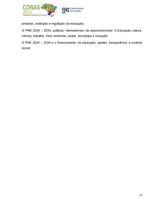 13
privadas, avaliação e regulação da educação.
O PNE 2024 – 2034, políticas interssetoriais de desenvolvimento e Educação cultura,
ciência, trabalho, meio ambiente, saúde, tecnologia e inovação.
O PNE 2024 – 2034 e o financiamento da educação: gestão, transparência e controle
social.
 