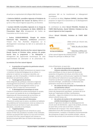 Petit‐déjeuner / débat  «Comment concilier espaces naturels et développement économique ?                   Mardi 26 mars 2013 



 
Accueil par un représentant de la Région Midi‐Pyrénées                  patrimoine  bâti  en  les  transformant  en  hébergement 
                                                                        touristiques. 
• Catherine MARLAS, conseillère régionale et Présidente du              En ouverture du débat, Stéphane CAPRICE, chercheur INRA 
Parc  naturel  Régional  des  Causses  du  Quercy  définira  ce         proposera le regard d’un économiste sur le développement 
qu’est un Parc naturel régional aujourd’hui, ses fonctions              économique des parcs. 
                                                                         
•  Jocelyne  SALVAN,  Conseillère  régionale  et  en  charge  du        En  contribution  du  débat  Gérard  POUJADE,  Président  de 
dossier  Regal  d’Oc  accompagnée  de  Didier  ARMESTO  de              l’ARPE  Midi‐Pyrénées,  Daniel  VIALELLE,  Président  du  Parc 
l’Association  Régal  d’Oc  témoigneront  de  l’action  de              naturel régional du Haut Languedoc 
l’association sur les circuits courts                                    
                                                                        Clôture  Gérard  POUJADE,  Président  de  l’ARPE  Midi‐
•  Audrey  DURAUD‐MIROUZE,  Chargée  de  mission                        Pyrénées 
Patrimoine  Bâti,  Urbanisme,  architecture  présentera                  
l’impact  d’un  Parc  (Pyrénées  Ariégeoises)  sur  le                                                Débat  animé  par  Vincent  ALA, 
développement  économique  du  bâti  et  la  valorisation  du                                         journaliste. 
patrimoine                                                                                                          Hôtel  de  ville  de  Rodez 
                                                                                                            (12) 
• Frédérique NEGRE, directrice du Parc naturel régional des                                                 Hôtel Dieu à Millau (12), 
Grands  Causses  et  Christian  Julian,  porteurs  de  projets                                        Retransmission  organisée  par 
inscrits  dans  le  programme  «  les  hébergeries  »                   le Parc naturel régional des Grands Causses 
témoigneront  des  opportunités  économiques  de  cette                 Chaque lieu participe au débat par Tchat 
expérimentation  de  valorisation  et  de  préservation  du 
 
Les missions d’un Parc naturel régional 
                                                                         
       la protection et la gestion du patrimoine naturel,              A titre d’illustration, on peut citer : 
          culturel et paysager                                                des actions de protection et de gestion de ses 
Il s’attache à gérer de façon harmonieuse ses espaces ruraux                      richesses naturelles et de ses paysages : 
; à maintenir la diversité biologique de ses milieux ; à                suivis scientifiques et mise en œuvre de mesures de 
préserver et valoriser ses ressources naturelles, ses                   protection et de gestion de la faune, de la flore et des 
paysages, ses sites remarquables ; à mettre en valeur et                paysages ; conseil aux communes pour la gestion de l’espace 
dynamiser son patrimoine culturel.                                      et la maîtrise de l’urbanisme et aux particuliers pour 
       l’aménagement du territoire                                     l’insertion du bâti dans le paysage ; incitation à la gestion 
Partie intégrante des politiques nationale et régionale                 économe d’énergie ; sensibilisation et information des 
d’aménagement du territoire, il contribue à définir et                  partenaires concernés et du public, etc ; 
orienter les projets d’aménagement menés sur son                              des actions de mise en valeur et d’animation de 
territoire, dans le respect de l’environnement.                                   son patrimoine culturel : 
       le développement économique et social                           mise en valeur de la culture et des savoir faire locaux à 
Il anime et coordonne les actions économiques et sociales               travers des équipements spécifiques ; animation de la vie 
pour assurer une qualité de vie et un développement                     locale par l’organisation de fêtes, manifestations 
respectueux de l’environnement de son territoire, en                    culturelles…; appui à la création et à la mise en réseau des 
valorisant ses ressources naturelles et humaines.                       acteurs culturels locaux, etc ; 
       l’accueil, l’éducation et l’information                               des actions de soutien et de valorisation des 
Il favorise le contact avec la nature, sensibilise ses habitants                  activités économiques et sociales : 
aux problèmes de l’environnement, incite ses visiteurs à la             soutien à l’agriculture durable et au développement de 
découverte de son territoire à travers des activités                    circuits courts de distribution ; appui à des produits, services 
éducatives, culturelles et touristiques.                                et savoir‐faire, en lien avec le territoire, à travers 
       l’expérimentation                                               l’attribution de la marque « Parc naturel régional »; 
Il contribue à des programmes de recherche et a pour                    élaboration d’une offre touristique respectueuse de 
mission d’initier des procédures nouvelles et des méthodes              l’environnement ; incitation à l’excellence environnementale 
d’actions qui peuvent être reprises sur tout autre territoire,          des entreprises et appui à de nouvelles activités ; aide au 
Les actions d’un Parc naturel régional sont menées en                   maintien des services et du commerce en milieu rural, etc ; 
fonction du projet défini dans sa Charte et des enjeux de son                                                     
territoire. 


                                  Document Repères ‐ consultable sur : www.petitsdejeuners.arpe‐mip.com/ 
 