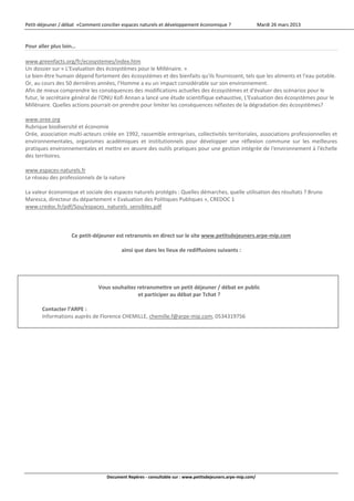 Petit‐déjeuner / débat  «Comment concilier espaces naturels et développement économique ?                    Mardi 26 mars 2013 



    Pour aller plus loin… 
     
    www.greenfacts.org/fr/ecosystemes/index.htm  
    Un dossier sur « L'Evaluation des écosystèmes pour le Millénaire. » 
    Le bien‐être humain dépend fortement des écosystèmes et des bienfaits qu'ils fournissent, tels que les aliments et l'eau potable. 
    Or, au cours des 50 dernières années, l'Homme a eu un impact considérable sur son environnement. 
    Afin de mieux comprendre les conséquences des modifications actuelles des écosystèmes et d'évaluer des scénarios pour le 
    futur, le secrétaire général de l'ONU Kofi Annan a lancé une étude scientifique exhaustive, L'Evaluation des écosystèmes pour le 
    Millénaire. Quelles actions pourrait‐on prendre pour limiter les conséquences néfastes de la dégradation des écosystèmes? 
     
    www.oree.org 
    Rubrique biodiversité et économie 
    Orée, association multi‐acteurs créée en 1992, rassemble entreprises, collectivités territoriales, associations professionnelles et 
    environnementales,  organismes  académiques  et  institutionnels  pour  développer  une  réflexion  commune  sur  les  meilleures 
    pratiques environnementales et mettre en œuvre des outils pratiques pour une gestion intégrée de l'environnement à l'échelle 
    des territoires. 
     
    www.espaces‐naturels.fr 
    Le réseau des professionnels de la nature 
     
    La valeur économique et sociale des espaces naturels protégés : Quelles démarches, quelle utilisation des résultats ? Bruno 
    Maresca, directeur du département « Evaluation des Politiques Publiques », CREDOC 1 
    www.credoc.fr/pdf/Sou/espaces_naturels_sensibles.pdf  
     
     
     
                         Ce petit‐déjeuner est retransmis en direct sur le site www.petitsdejeuners.arpe‐mip.com 
                                                                        
                                             ainsi que dans les lieux de rediffusions suivants : 
     
     
     
 
                                    Vous souhaitez retransmettre un petit déjeuner / débat en public 
                                                   et participer au débat par Tchat ? 
 
           Contacter l’ARPE :  
           Informations auprès de Florence CHEMILLE, chemille.f@arpe‐mip.com, 0534319756 
            
     
                                          




                                       Document Repères ‐ consultable sur : www.petitsdejeuners.arpe‐mip.com/ 
 