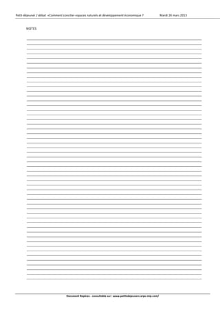 Petit‐déjeuner / débat  «Comment concilier espaces naturels et développement économique ?                    Mardi 26 mars 2013 



       NOTES 
          
                     
                     
                     
                     
                     
                     
                     
                     
                     
                     
                     
                     
                     
                     
                     
                     
                     
                     
                     
          
                     
                     
                     
                     
                     
                     
                     
                     
                     
                     
                     
                     
                     
                     
                     
                     
                     
                     
                     
                     
                     
                     
                     
                     
                     
                     
                     
                     
                     
                     
                     
                     
                                      


                                   Document Repères ‐ consultable sur : www.petitsdejeuners.arpe‐mip.com/ 
 