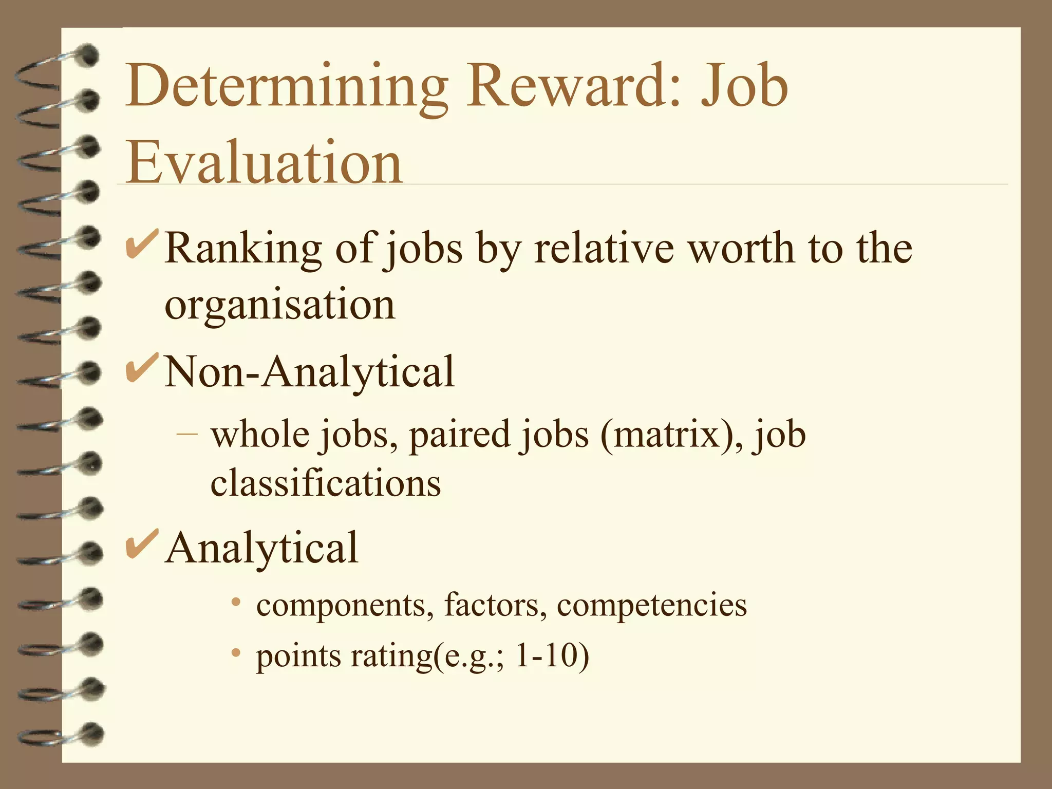 Determining Reward: Job
Evaluation
 Ranking of jobs by relative worth to the
 organisation
 Non-Analytical
 – whole jobs, paired jobs (matrix), job
   classifications
 Analytical
    • components, factors, competencies
    • points rating(e.g.; 1-10)
 