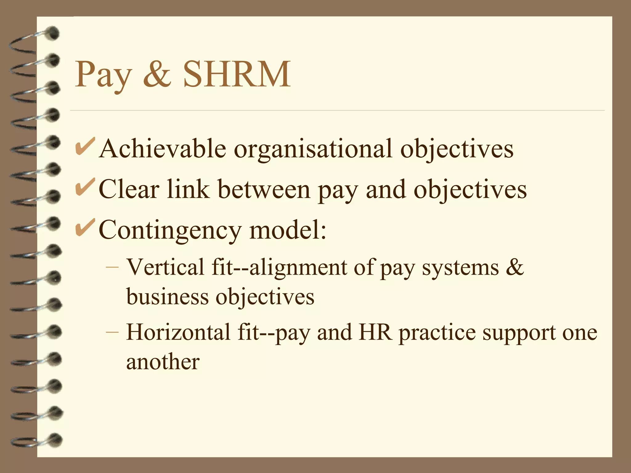 Pay & SHRM
 Achievable organisational objectives
 Clear link between pay and objectives
 Contingency model:
 – Vertical fit--alignment of pay systems &
   business objectives
 – Horizontal fit--pay and HR practice support one
   another
 