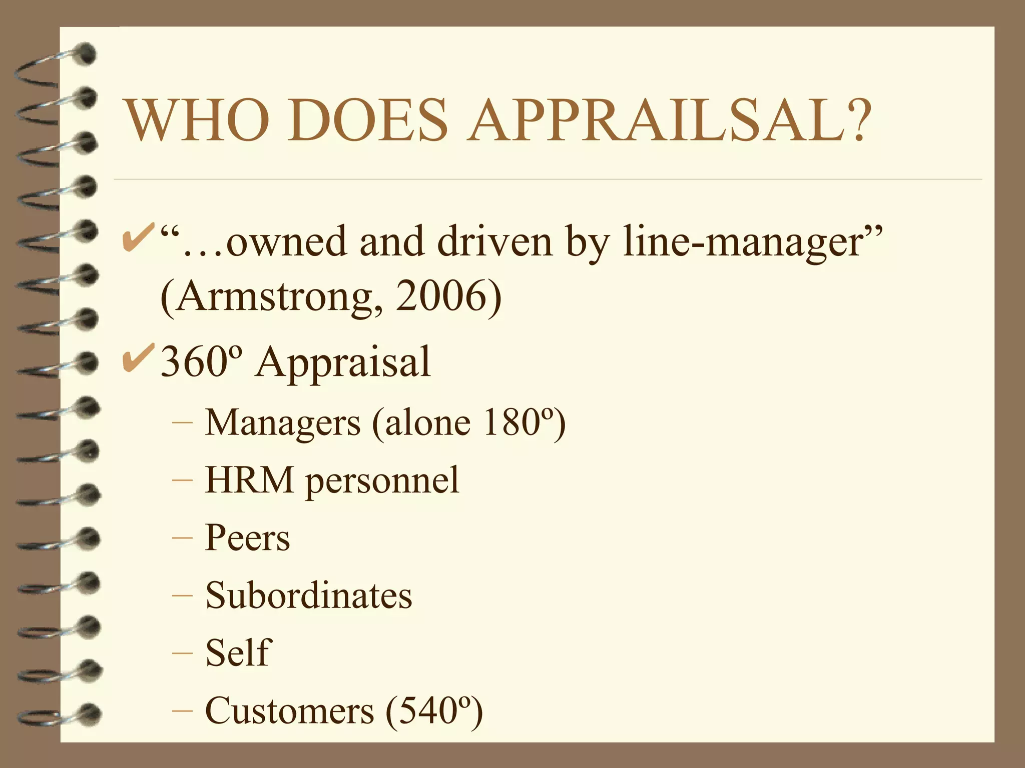 WHO DOES APPRAILSAL?
 “…owned and driven by line-manager”
 (Armstrong, 2006)
 360º Appraisal
 –   Managers (alone 180º)
 –   HRM personnel
 –   Peers
 –   Subordinates
 –   Self
 –   Customers (540º)
 
