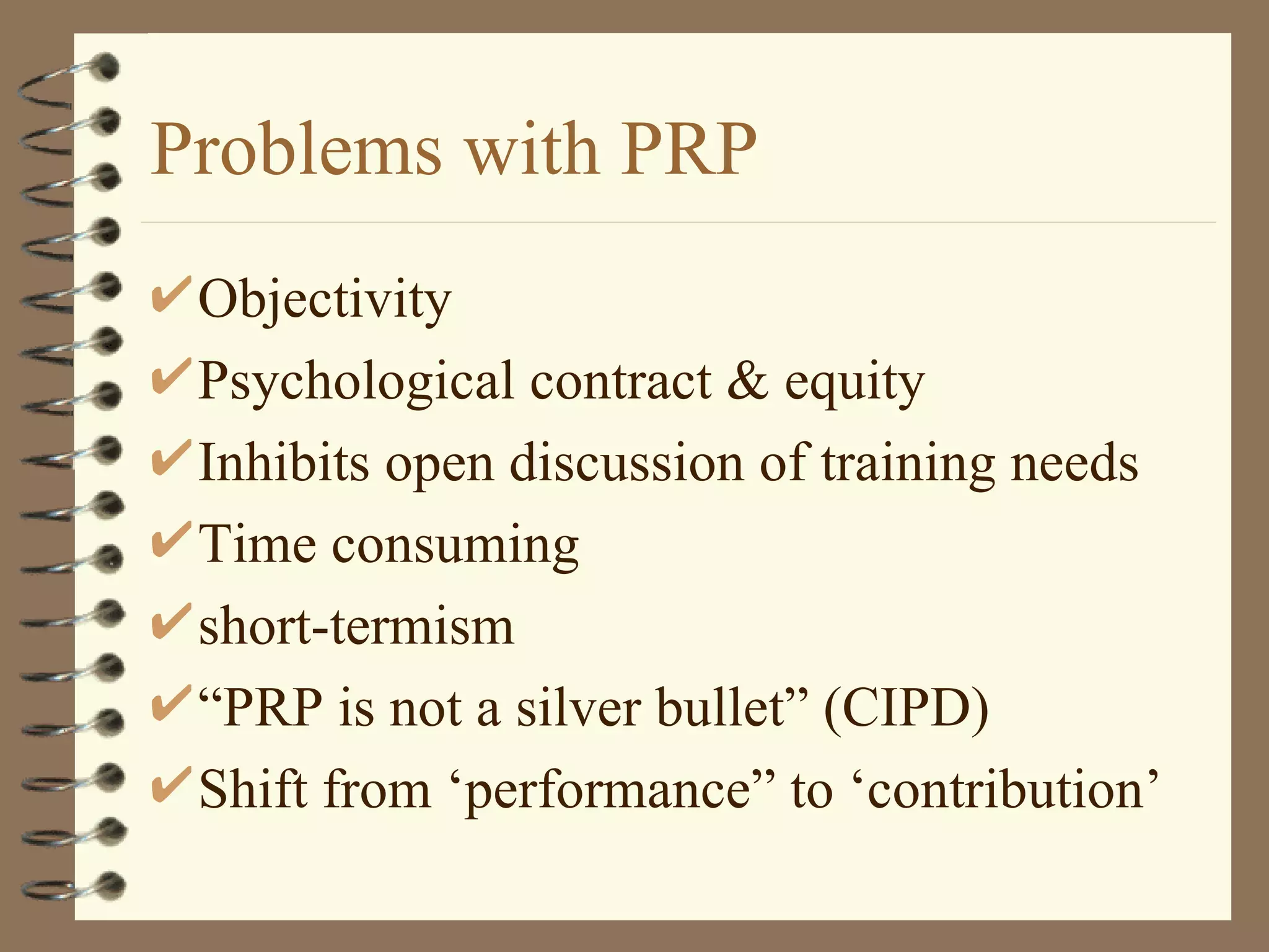 Problems with PRP
 Objectivity
 Psychological contract & equity
 Inhibits open discussion of training needs
 Time consuming
 short-termism
 “PRP is not a silver bullet” (CIPD)
 Shift from ‘performance” to ‘contribution’
 