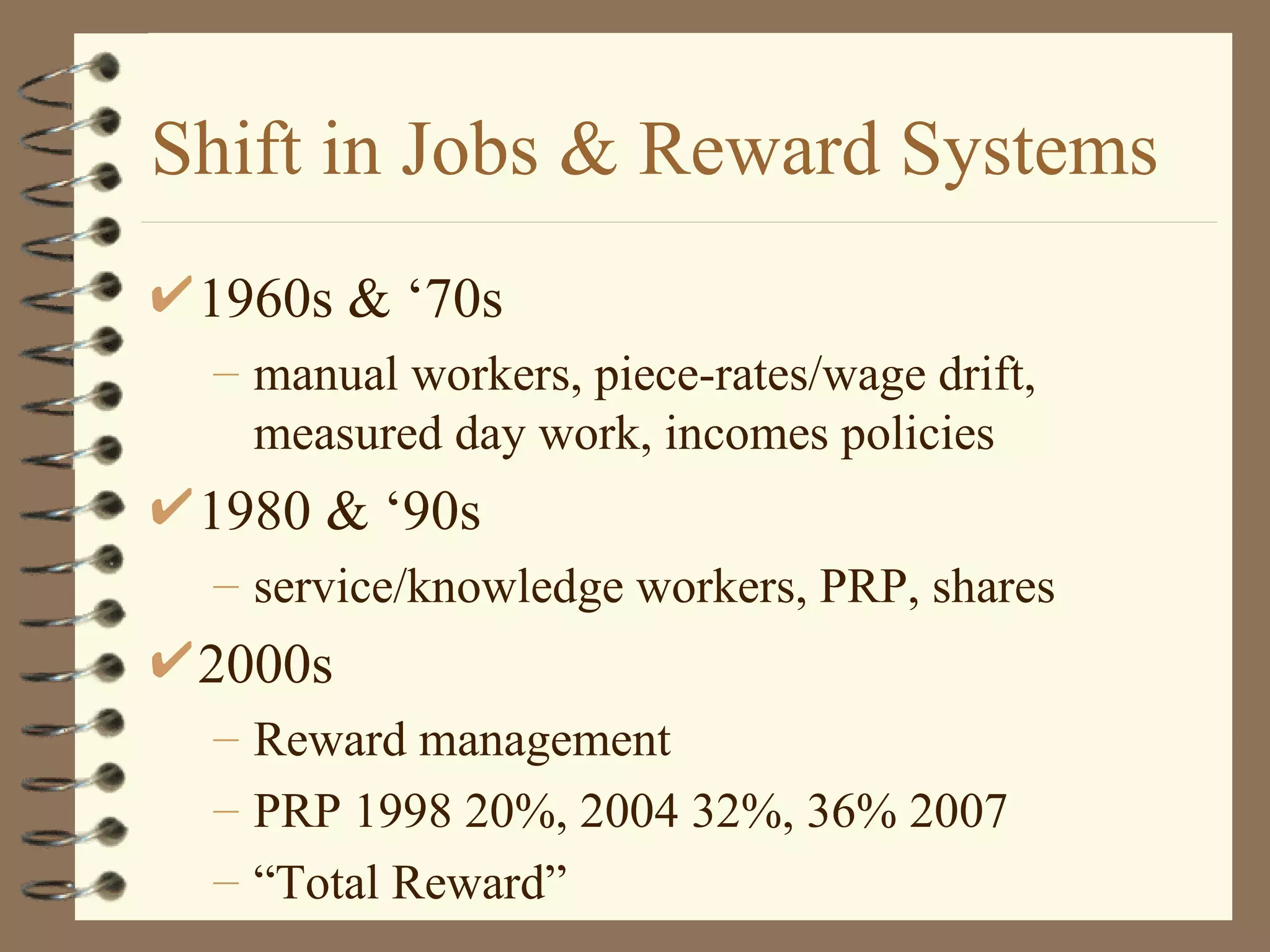 Shift in Jobs & Reward Systems
 1960s & ‘70s
 – manual workers, piece-rates/wage drift,
   measured day work, incomes policies
 1980 & ‘90s
 – service/knowledge workers, PRP, shares
 2000s
 – Reward management
 – PRP 1998 20%, 2004 32%, 36% 2007
 – “Total Reward”
 