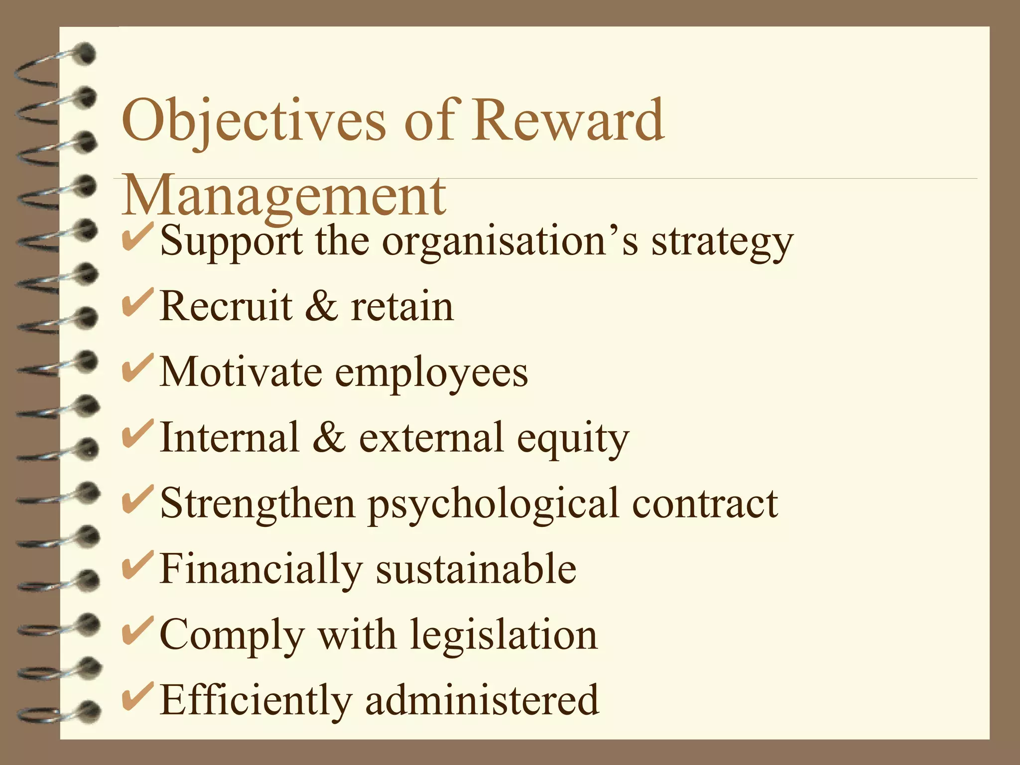 Objectives of Reward
Management
 Support the organisation’s strategy
 Recruit & retain
 Motivate employees
 Internal & external equity
 Strengthen psychological contract
 Financially sustainable
 Comply with legislation
 Efficiently administered
 