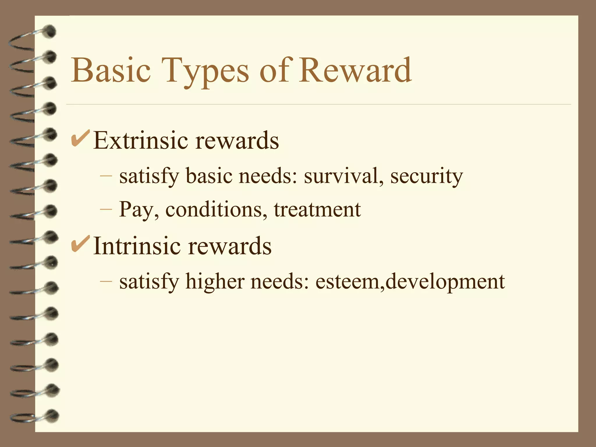 Basic Types of Reward
 Extrinsic rewards
 – satisfy basic needs: survival, security
 – Pay, conditions, treatment
 Intrinsic rewards
 – satisfy higher needs: esteem,development
 