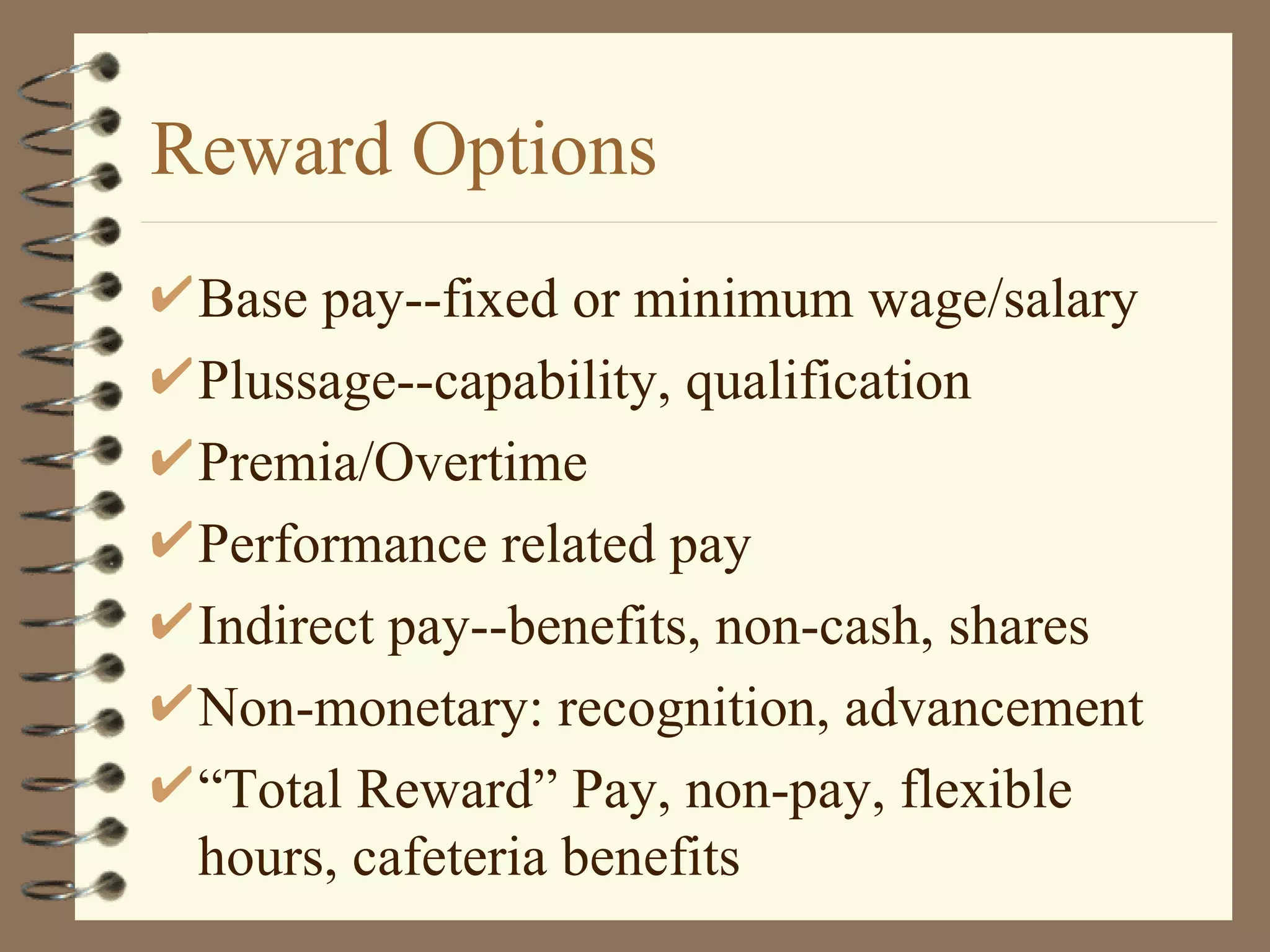 Reward Options
 Base pay--fixed or minimum wage/salary
 Plussage--capability, qualification
 Premia/Overtime
 Performance related pay
 Indirect pay--benefits, non-cash, shares
 Non-monetary: recognition, advancement
 “Total Reward” Pay, non-pay, flexible
 hours, cafeteria benefits
 