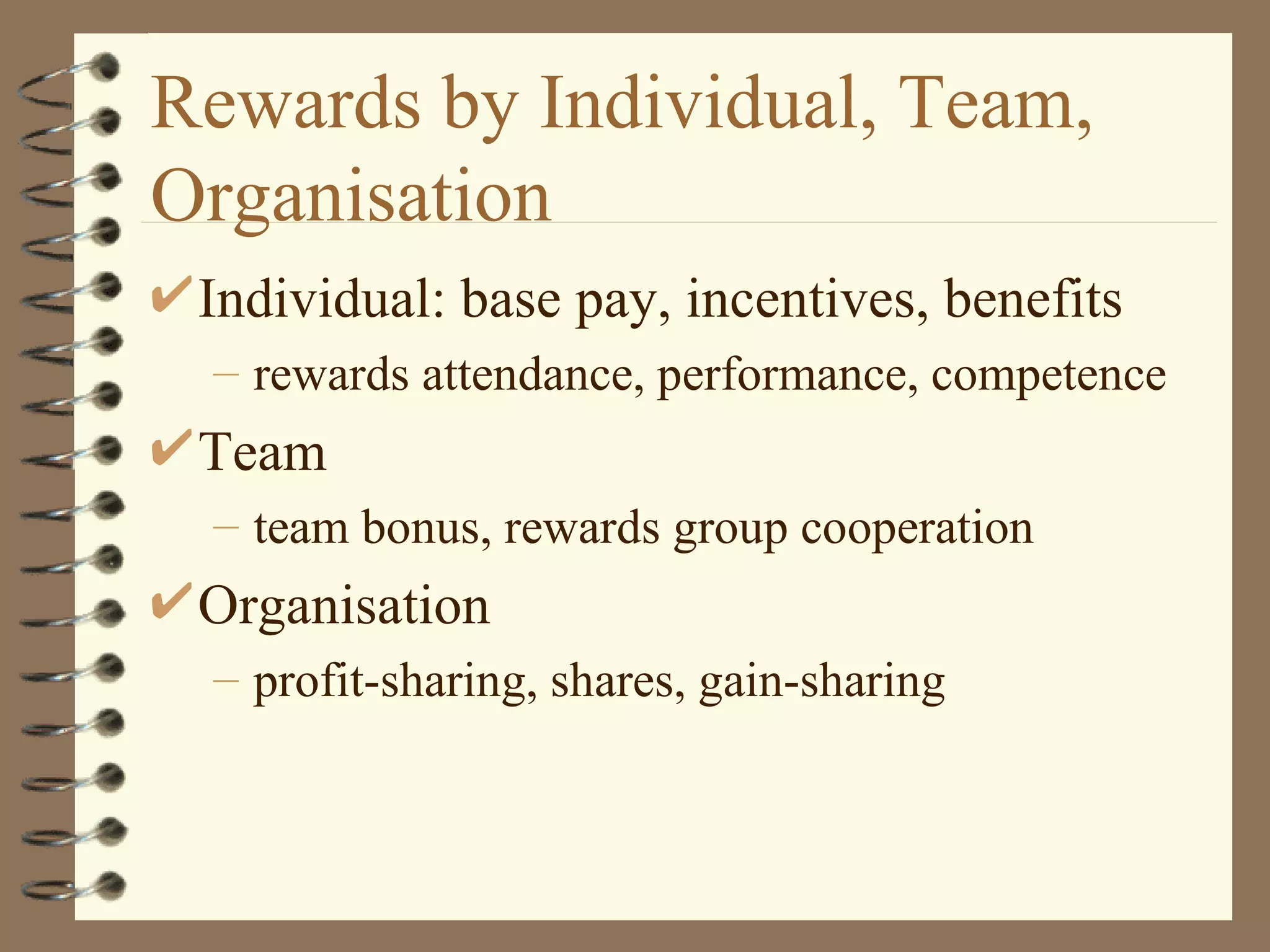 Rewards by Individual, Team,
Organisation
 Individual: base pay, incentives, benefits
 – rewards attendance, performance, competence
 Team
 – team bonus, rewards group cooperation
 Organisation
 – profit-sharing, shares, gain-sharing
 
