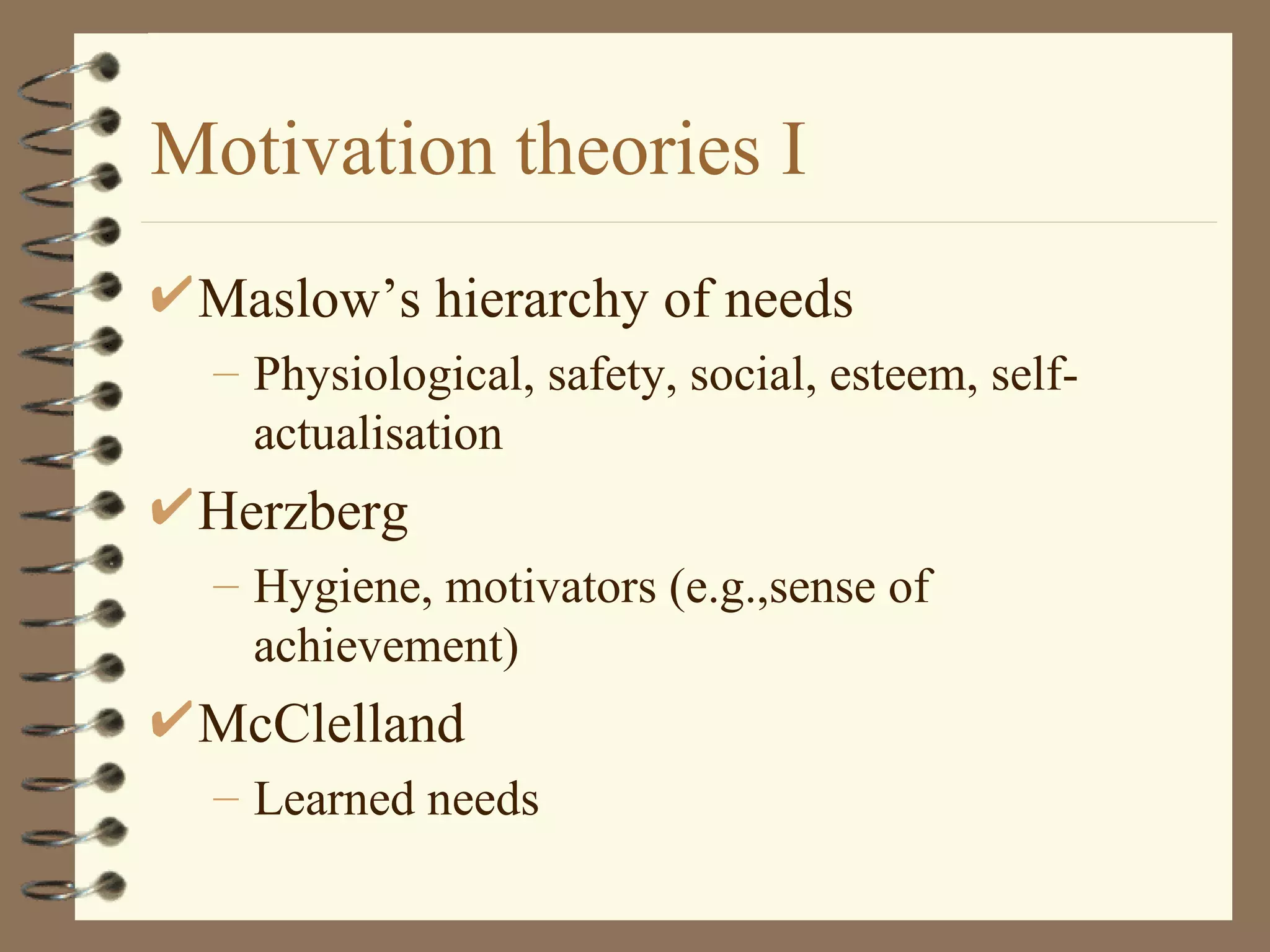 Motivation theories I
 Maslow’s hierarchy of needs
  – Physiological, safety, social, esteem, self-
    actualisation
 Herzberg
  – Hygiene, motivators (e.g.,sense of
    achievement)
 McClelland
  – Learned needs
 