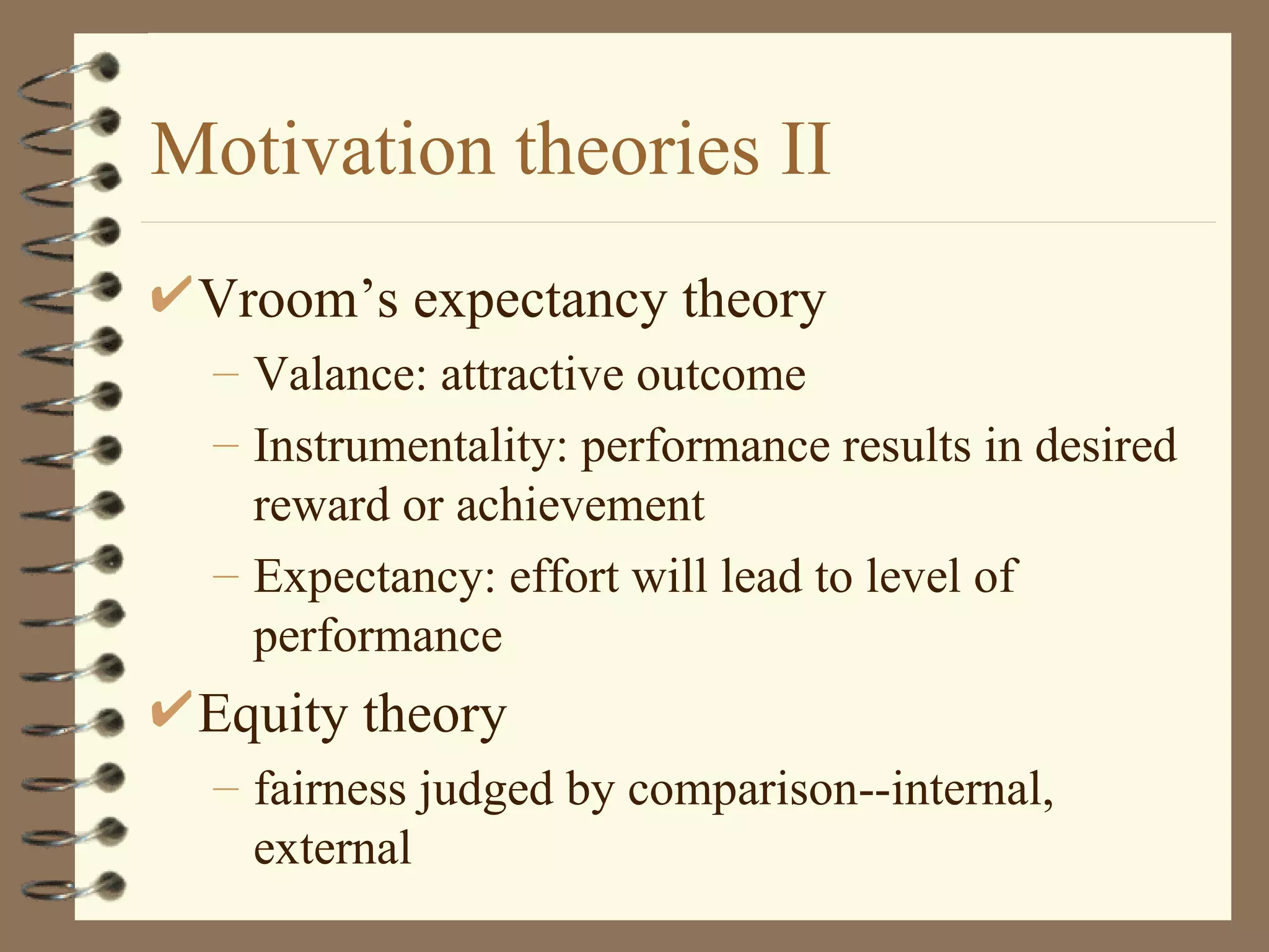 Motivation theories II
 Vroom’s expectancy theory
  – Valance: attractive outcome
  – Instrumentality: performance results in desired
    reward or achievement
  – Expectancy: effort will lead to level of
    performance
 Equity theory
  – fairness judged by comparison--internal,
    external
 