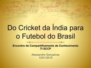 Do Cricket da Índia para
o Futebol do Brasil
Encontro de Compartilhamento de Conhecimento
TI SCCP
Alessandro Gonçalves
13/01/2015
 
