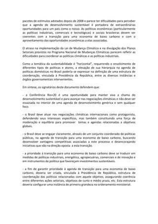pacotes de estímulos adotados depois de 2008 e parece ter dificuldades para perceber
que a agenda de desenvolvimento sustentável é portadora de extraordinárias
oportunidades para um país como o nosso. As políticas econômicas (particularmente
as políticas industriais, comerciais e tecnológicas) e sociais brasileiras devem ser
coerentes com a transição para uma economia de baixo carbono e com o
aproveitamento das oportunidades econômicas a elas associadas.

O atraso na implementação da Lei de Mudança Climática e na divulgação dos Planos
Setoriais previstos no Programa Nacional de Mudanças Climáticas parecem refletir as
dificuldades para coordenar as políticas climáticas e as políticas industriais.

Como a temática da sustentabilidade é “horizontal”, requerendo o envolvimento de
diferentes tipos de políticas e atores, a elevação de sua hierarquia na agenda de
políticas domésticas no Brasil poderia se expressar na definição de uma estrutura de
coordenação, vinculada à Presidência da República, entre as diversas instâncias e
órgãos governamentais intervenientes.

Em síntese, os signatários deste documento defendem que:

- a Conferência Rio+20 é uma oportunidade para manter viva a chama do
desenvolvimento sustentável e para avançar nas negociações climáticas e não deve ser
esvaziada no interior de uma agenda de desenvolvimento genérica e sem qualquer
foco.

- o Brasil deve atuar nas negociações climáticas internacionais como protagonista,
defendendo seus interesses específicos, mas também constituindo uma força de
moderação e equilíbrio para promover temas e agendas relacionadas a objetivos
globais.

- o Brasil deve se engajar claramente, através de um conjunto coordenado de políticas
públicas, na agenda de transição para uma economia de baixo carbono, buscando
desenvolver vantagens competitivas associadas a este processo e desencorajando
iniciativas que vão na direção oposta a esta transição.

- a prioridade à transição para uma economia de baixo carbono deve se traduzir em
medidas de políticas industriais, energética, agropecuárias, comerciais e de inovação e
em instrumentos de política que favoreçam investimentos sustentáveis.

- a fim de garantir prioridade à agenda de transição para uma economia de baixo
carbono, deveria ser criada, vinculada à Presidência de República, estrutura de
coordenação das políticas relacionadas com aquele objetivo, assegurando coerência
entre diferentes ações setoriais, objetivos de curto e médio prazo, etc. Esta estrutura
deveria configurar uma instância de primeira grandeza no ordenamento ministerial.
 