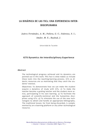 Revista Electrónica Iberoamericana de Educación en Ciencias y Tecnología
— Volumen 1, Número 1, Diciembre 2009. Página 115 —
 
LA DINÁMICA DE LAS TICs: UNA EXPERIENCIA INTER-
DISCIPLINARIA
 
Juárez Fernández, A. M.; Pollora, G. C.; Sidenius, S. I.;
Amdor, M. E.; Buabud, J.
 
Universidad de Tucumán
 
 
ICTS Dynamics: An Interdisciplinary Experience 
 
 
Abstract 
The  technological  progress  achieved  and  its  dynamics  are 
pointed  out  in  this  work.  This  fact  is  what  makes  us  include 
these  tools  into  the  teaching‐learning  process.  ICTs  as  di‐
dactic  resources  are  so  motivating  that  they  catch  the  stu‐
dents’ interest. 
Objectives:  To  demonstrate  how  we  can  make  the  student 
acquire  a  dynamics  of  study  with  ICTs.  2)  To  make  the 
teacher  become  a  guiding  teacher  and  the  student  more  ac‐
tive,  participating  in  his  own  learning.  3)  To  facilitate  the 
approach  of  scientific‐technical  and  the  humanities  disci‐
plines  using  ICTs.  4)  To  stimulate  the  use  of  the  new  tech‐
nologies  to  obtain  and  handle  an  appropriate  bibliography. 
The  traditional  lesson,  far  from  being  discarded,  is  comple‐
mented by an e‐learning platform or any other technological 
resource. 
 
 