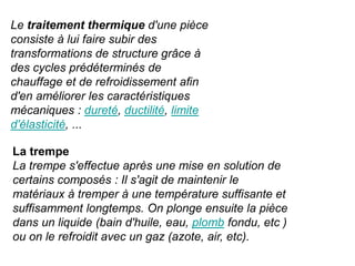Le traitement thermique d'une pièce
consiste à lui faire subir des
transformations de structure grâce à
des cycles prédéterminés de
chauffage et de refroidissement afin
d'en améliorer les caractéristiques
mécaniques : dureté, ductilité, limite
d'élasticité, ...
La trempe
La trempe s'effectue après une mise en solution de
certains composés : Il s'agit de maintenir le
matériaux à tremper à une température suffisante et
suffisamment longtemps. On plonge ensuite la pièce
dans un liquide (bain d'huile, eau, plomb fondu, etc )
ou on le refroidit avec un gaz (azote, air, etc).
 