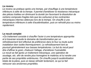 Le revenu
Le revenu se pratique après une trempe, par chauffage à une température
inférieure à celle de la trempe. Il permet d'améliorer la résistance mécanique
des pièces traitées en diminuant la dureté (en favorisant la dissolution de
certains composés fragiles tels que les carbures) et les contraintes
mécaniques internes obtenues lors de la trempe. On chauffe à une
température inférieure à celle d'austénitisation, puis on refroidit plus ou moins
rapidement.
Le recuit complet
«Ce traitement consiste à chauffer l'acier à une température appropriée
et à traverser ensuite le domaine de transformation par un
refroidissement lent effectué de préférence dans le four ou toute autre
installation bien isolée thermiquement. Le refroidissement lent se
poursuit généralement aux basses températures. Le but du recuit peut
être d'affiner le grain, d'adoucir l'alliage, d'améliorer l'usinabilité.
Le recuit se fait après un traitement mécanique, une opération de
soudage, etc. afin de rendre plus homogène le matériau et lui rendre une
partie de ses propriétés antérieures. On chauffe jusqu'à austénitisation
totale de la pièce, puis on laisse refroidir lentement, ce qui lui fait
retrouver ses anciennes propriétés.
 
