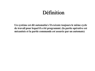 Un système est dit automatisé s’il exécute toujours le même cycle
de travail pour lequel il a été programmé. (la partie opérative est
mécanisée et la partie commande est assurée par un automate)
Définition
 