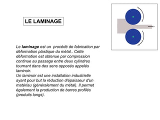 Le laminage est un procédé de fabrication par
déformation plastique du métal.. Cette
déformation est obtenue par compression
continue au passage entre deux cylindres
tournant dans des sens opposés appelés
laminoir.
Un laminoir est une installation industrielle
ayant pour but la réduction d'épaisseur d'un
matériau (généralement du métal). Il permet
également la production de barres profilés
(produits longs).
LE LAMINAGE
 
