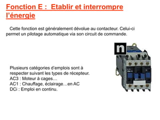 Fonction E : Etablir et interrompre
l’énergie
Cette fonction est généralement dévolue au contacteur. Celui-ci
permet un pilotage automatique via son circuit de commande.
Plusieurs catégories d’emplois sont à
respecter suivant les types de récepteur.
AC3 : Moteur à cages…
AC1 : Chauffage, éclairage…en AC
DCi : Emploi en continu.
 