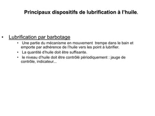 Principaux dispositifs de lubrification à l’huile.
• Lubrification par barbotage
• Une partie du mécanisme en mouvement trempe dans le bain et
emporte par adhérence de l’huile vers les point à lubrifier.
• La quantité d’huile doit être suffisante.
• le niveau d’huile doit être contrôlé périodiquement : jauge de
contrôle, indicateur...
 