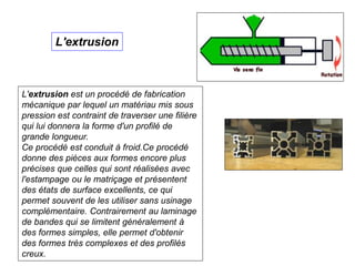 L'extrusion est un procédé de fabrication
mécanique par lequel un matériau mis sous
pression est contraint de traverser une filière
qui lui donnera la forme d'un profilé de
grande longueur.
Ce procédé est conduit à froid.Ce procédé
donne des pièces aux formes encore plus
précises que celles qui sont réalisées avec
l'estampage ou le matriçage et présentent
des états de surface excellents, ce qui
permet souvent de les utiliser sans usinage
complémentaire. Contrairement au laminage
de bandes qui se limitent généralement à
des formes simples, elle permet d'obtenir
des formes très complexes et des profilés
creux.
L'extrusion
 