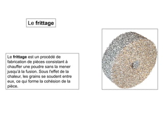 Le frittage est un procédé de
fabrication de pièces consistant à
chauffer une poudre sans la mener
jusqu’à la fusion. Sous l'effet de la
chaleur, les grains se soudent entre
eux, ce qui forme la cohésion de la
pièce.
Le frittage
 