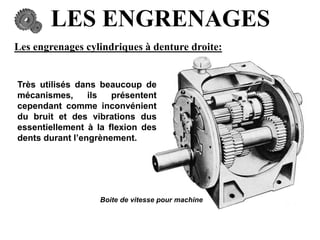 LES ENGRENAGES
Les engrenages cylindriques à denture droite:
Très utilisés dans beaucoup de
mécanismes, ils présentent
cependant comme inconvénient
du bruit et des vibrations dus
essentiellement à la flexion des
dents durant l’engrènement.
Boite de vitesse pour machine
 
