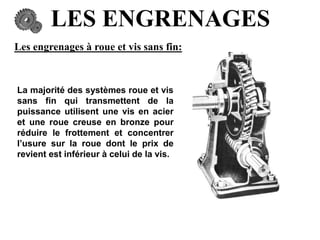 LES ENGRENAGES
Les engrenages à roue et vis sans fin:
La majorité des systèmes roue et vis
sans fin qui transmettent de la
puissance utilisent une vis en acier
et une roue creuse en bronze pour
réduire le frottement et concentrer
l’usure sur la roue dont le prix de
revient est inférieur à celui de la vis.
 
