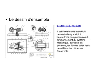 • Le dessin d’ensemble
Le dessin d'ensemble
Il est l'élément de base d'un
dessin technique et doit
permettre la compréhension du
fonctionnement du système
mécanique. Il précise les
positions, les formes et les liens
des différentes pièces de
l'ensemble.
 